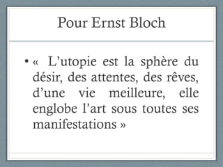 Pour Ernst Bloch «  L’utopie est la sphère du désir, des attentes, des rêves, d’une vie meilleure, elle englobe l’art sous toutes ses manifestations » 