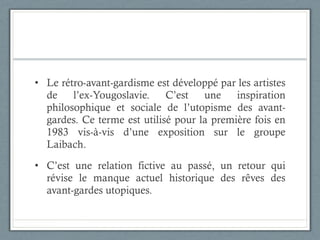 Le rétro-avant-gardisme est développé par les artistes de l’ex-Yougoslavie. C’est une inspiration philosophique et sociale de l’utopisme des avant-gardes. Ce terme est utilisé pour la première fois en 1983 vis-à-vis d’une exposition sur le groupe Laibach. C’est une relation fictive au passé, un retour qui révise le manque actuel historique des rêves des avant-gardes utopiques.  