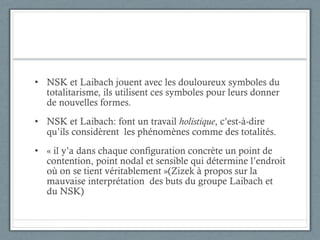 NSK et Laibach jouent avec les douloureux symboles du totalitarisme, ils utilisent ces symboles pour leurs donner de nouvelles formes. NSK et Laibach: font un travail  holistique , c’est-à-dire qu’ils considèrent  les phénomènes comme des totalités. « il y’a dans chaque configuration concrète un point de contention, point nodal et sensible qui détermine l’endroit où on se tient véritablement »(Zizek à propos sur la mauvaise interprétation  des buts du groupe Laibach et du NSK) 