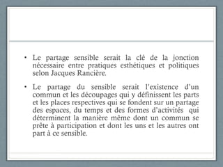 Le partage sensible serait la clé de la jonction nécessaire entre pratiques esthétiques et politiques selon Jacques Rancière. Le partage du sensible serait l’existence d’un commun et les découpages qui y définissent les parts et les places respectives qui se fondent sur un partage des espaces, du temps et des formes d’activités  qui déterminent la manière même dont un commun se prête à participation et dont les uns et les autres ont part à ce sensible. 