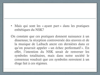 Mais qui sont les « ayant part » dans les pratiques esthétiques du NSK?  On constate que ces pratiques donnent naissance à un dissensus; la réception controversée des œuvres et de la musique de Laibach ancre ces dernières dans ce qu’on pourrait appeler « un échec performatif ». En effet, l’intention du NSK serait de renverser les symboles totalitaires, mais dans notre société le consensus voudrait que ces symboles renvoient à un éloge fait à ces régimes.  