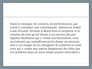 Aussi la musique, les concerts, les performances, qui visent à constituer une communauté, opèrent en réalité à une division: division d’abord dans la réception et la création du sens qu’on donne à ces œuvres (les pro régimes totalitaires qui y voient une fascination, ceux au contraire qui considèrent qu’on donne un nouveau sens à ces images en les changeant de contextes et aussi ceux qui y voient une reprise dangereuse des idées que ces symboles dans un autre temps avaient véhiculées.)  