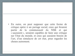 En outre, on peut supposer que cette forme de critique opère à un partage social; ceux qui feraient partie de la communauté du NSK et qui « sauraient », seraient capables de faire une critique sur l’état du monde, et ceux qui auraient besoin de l’art, d’un simulacre de cet état, pour regarder les choses autrement.  