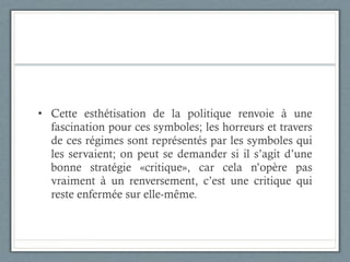 Cette esthétisation de la politique renvoie à une fascination pour ces symboles; les horreurs et travers de ces régimes sont représentés par les symboles qui les servaient; on peut se demander si il s’agit d’une bonne stratégie «critique», car cela n’opère pas vraiment à un renversement, c’est une critique qui reste enfermée sur elle-même.  