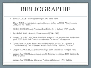 BIBLIOGRAPHIE Paul RICOEUR :  L'idéologie  et l' utopie  ,1997 Paris, Seuil,  Slavoj ZIZEK preface in  Interrogation Machine: Laibach and NSK , Alexei Monroe, 2005, The MIT Press . GREENBERG Clément, Avant-garde et Kitch, Art et Culture, 1989, Macula Igor Zabel,  Recall  , Slovenia, Eastartmap.ord [ON-LINE] Marina GRZINIC,  Une fiction reconstruite, Europe de l’Est, post-socialisme et rétro-avant-garde,  2005, Editions L'Harmattan, collection Ouverture Philosophique. Tyrus MILLER,  Retro-Avant-Garde: Aesthetic Revival and the Con/Figuration of Twentieth-Century Time ,  Filozofski Vestnik 28/2 (2007), Ljubljana, Slovenia Jacques RANCIERE,  Le spectateur émancipé , 2008, Editions La Fabrique, Paris Jacques RANCIERE,  Le partage du sensible: Esthétique et politique , 2000, Editions La Fabrique, Paris Jacques RANCIERE,  La Mésentente. Politique et Philosophie , 1995, Gallilés 