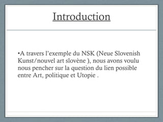 Introduction A travers l’exemple du NSK (Neue Slovenish Kunst/nouvel art slovène ), nous avons voulu nous pencher sur la question du lien possible entre Art, politique et Utopie . 