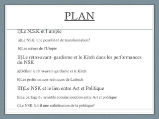 PLAN I)Le N.S.K et l’utopie a)Le NSK, une possibilité de transformation? b)Les scènes de l’Utopie II)Le rétro-avant- gardisme et le Kitch dans les performances du NSK a)Définir le rétro-avant-gardisme et le Kitch b)Les performances scéniques de Laibach III)Le NSK et le lien entre Art et Politique Le partage du sensible comme jonction entre Art et politique Le NSK fait-il une esthétisation de la politique? 