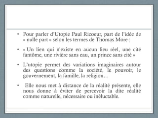 Pour parler d’Utopie Paul Ricoeur, part de l’idée de « nulle part » selon les termes de Thomas More : « Un lien qui n’existe en aucun lieu réel, une cité fantôme, une rivière sans eau, un prince sans cité » L’utopie permet des variations imaginaires autour des questions comme la société, le pouvoir, le gouvernement, la famille, la religion… Elle nous met à distance de la réalité présente, elle nous donne à éviter de percevoir la dite réalité comme naturelle, nécessaire ou inéluctable. 