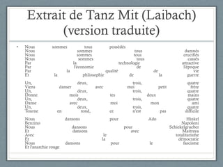 Extrait de Tanz Mit (Laibach) (version traduite) Nous sommes tous possédés Nous sommes tous damnés Nous sommes tous crucifiés Nous sommes tous cassés Par la technologie attractive Par l'économie de l'époque Par la qualité de vie Et la philosophie de la guerre Un, deux, trois, quatre Viens danser avec moi petit frère Un, deux, trois, quatre Donne mois tes deux mains Un, deux, trois, quatre Danse avec moi mon ami Un, deux, trois, quatre Tourne en rond, ce n'est pas difficile Nous dansons pour Ado Hinkel Benzino Napoloni Nous dansons pour Schiekelgrueber Et dansons avec Maitraya Avec le totalitarisme Et la démocratie Nous dansons pour le fascisme Et l'anarchie rouge 