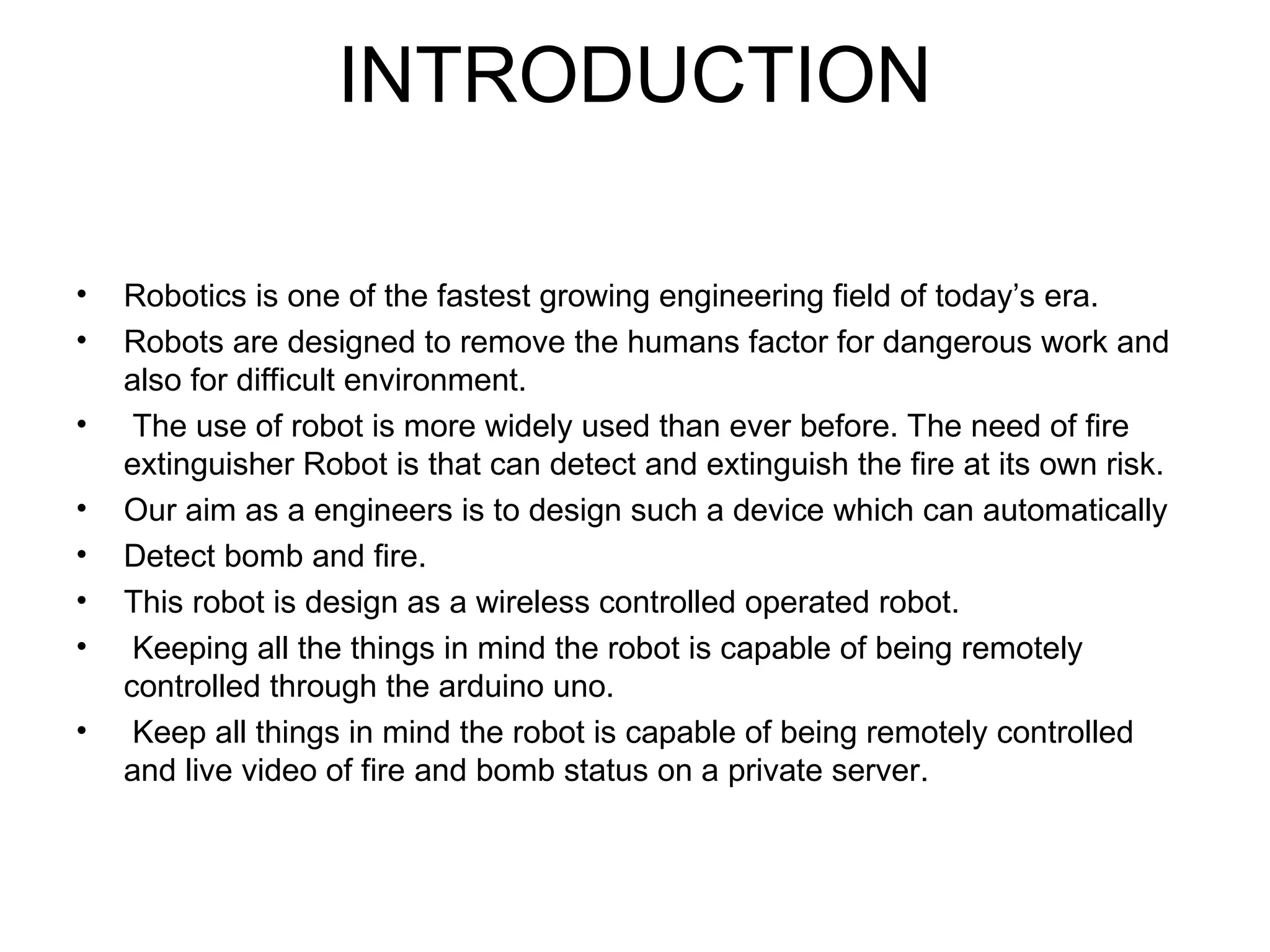 INTRODUCTION
• Robotics is one of the fastest growing engineering field of today’s era.
• Robots are designed to remove the humans factor for dangerous work and
also for difficult environment.
• The use of robot is more widely used than ever before. The need of fire
extinguisher Robot is that can detect and extinguish the fire at its own risk.
• Our aim as a engineers is to design such a device which can automatically
• Detect bomb and fire.
• This robot is design as a wireless controlled operated robot.
• Keeping all the things in mind the robot is capable of being remotely
controlled through the arduino uno.
• Keep all things in mind the robot is capable of being remotely controlled
and live video of fire and bomb status on a private server.
 