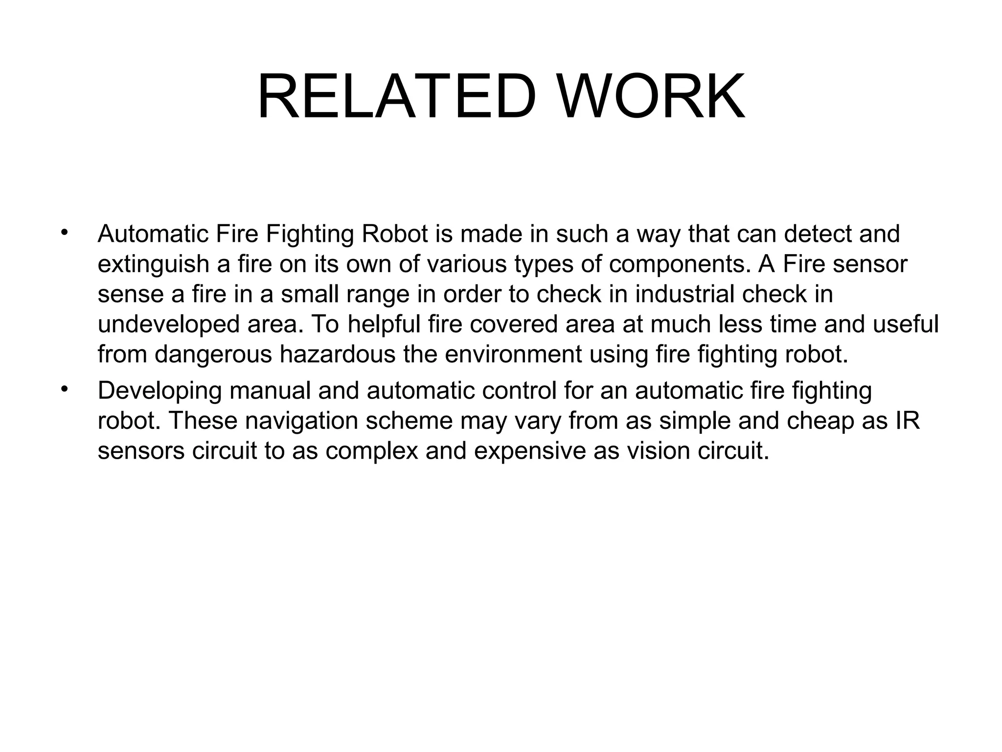 RELATED WORK
• Automatic Fire Fighting Robot is made in such a way that can detect and
extinguish a fire on its own of various types of components. A Fire sensor
sense a fire in a small range in order to check in industrial check in
undeveloped area. To helpful fire covered area at much less time and useful
from dangerous hazardous the environment using fire fighting robot.
• Developing manual and automatic control for an automatic fire fighting
robot. These navigation scheme may vary from as simple and cheap as IR
sensors circuit to as complex and expensive as vision circuit.
 