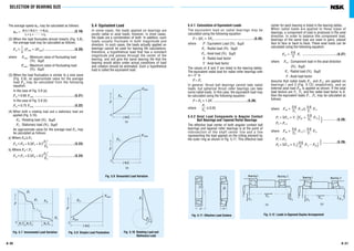 A 31
5.4.1 Calculation of Equivalent Loads
The equivalent load on radial bearings may be
calculated using the following equation:
P = XFr + YFa ........................................(5.25)
where P : Equivalent Load (N), {kgf}
Fr : Radial load (N), {kgf}
Fa : Axial load (N), {kgf}
X : Radial load factor
Y : Axial load factor
The values of X and Y are listed in the bearing tables.
The equivalent radial load for radial roller bearings with
α = 0° is
P = Fr
In general, thrust ball bearings cannot take radial
loads, but spherical thrust roller bearings can take
some radial loads. In this case, the equivalent load may
be calculated using the following equation:
P = Fa + 1.2Fr ..................................(5.26)
where ≤0.55
5.4.2 Axial Load Components in Angular Contact
Ball Bearings and Tapered Roller Bearings
The effective load center of both angular contact ball
bearings and tapered roller bearings is at the point of
intersection of the shaft center line and a line
representing the load applied on the rolling element by
the outer ring as shown in Fig. 5.11. This effective load
Fr
Fa
center for each bearing is listed in the bearing tables.
When radial loads are applied to these types of
bearings, a component of load is produced in the axial
direction. In order to balance this component load,
bearings of the same type are used in pairs, placed
face to face or back to back. These axial loads can be
calculated using the following equation:
Fai = Fr ...................................(5.27)
where Fa i : Component load in the axial direction
(N), {kgf}
Fr : Radial load (N), {kgf}
Y : Axial load factor
Assume that radial loads Fr1 and Fr2 are applied on
bearings1and 2(Fig. 5.12) respectively, and an
external axial load Fae is applied as shown. If the axial
load factors are Y1, Y2 and the radial load factor is X,
then the equivalent loads P1 , P2 may be calculated as
follows:
where Fae + Fr2≥ Fr1
P1 = XFr1+ Y1 (Fae + Fr2)
}..............(5.28)
P2= Fr2
where Fae + Fr2< Fr1
P1= Fr1
}...............(5.29)
P2= XFr2+ Y2( Fr1− Fae)0.6
Y1
0.6
Y1
0.6
Y2
0.6
Y2
0.6
Y1
0.6
Y2
0.6
Y
A 30
SELECTION OF BEARING SIZE
The average speed nm may be calculated as follows:
nm = ........................(5.19)
(2) When the load fluctuates almost linearly (Fig. 5.8),
the average load may be calculated as follows:
FmH (Fmin + 2Fmax) ..........................(5.20)
where Fmin : Minimum value of fluctuating load
(N), {kgf}
Fmax : Maximum value of fluctuating load
(N), {kgf}
(3) When the load fluctuation is similar to a sine wave
(Fig. 5.9), an approximate value for the average
load Fm may be calculated from the following
equation:
In the case of Fig. 5.9 (a)
FmH0.65 Fmax ........................................(5.21)
In the case of Fig. 5.9 (b)
FmH0.75 Fmax ........................................(5.22)
(4) When both a rotating load and a stationary load are
applied (Fig. 5.10).
FR : Rotating load (N), {kgf}
FS : Stationary load (N), {kgf}
An approximate value for the average load Fm may
be calculated as follows:
a) Where FR≥FS
FmHFR + 0.3FS + 0.2 ..........................(5.23)
b) Where FR<FS
FmHFS + 0.3FR + 0.2 ..........................(5.24)
FR
2
FS
FS
2
FR
1
3
n1t1+n2t2+...+nntn
t1+ t2+.........+tn
5.4 Equivalent Load
In some cases, the loads applied on bearings are
purely radial or axial loads; however, in most cases,
the loads are a combination of both. In addition, such
loads usually fluctuate in both magnitude and
direction. In such cases, the loads actually applied on
bearings cannot be used for bearing life calculations;
therefore, a hypothetical load that has a constant
magnitude and passes through the center of the
bearing, and will give the same bearing life that the
bearing would attain under actual conditions of load
and rotation should be estimated. Such a hypothetical
load is called the equivalent load.
a a
FrI
Fae
Fr2
Bearing I Bearing2
Fig. 5.11 Effective Load Centers Fig. 5.12 Loads in Opposed Duplex Arrangement
α α
(a)
FrI
Fae Fr2
Bearing I Bearing2
(b)
niti
F
F
0
(a)
m
Fmax
niti
F
F
0
(b)
m
Fmax
Fig. 5.9 Sinusoidal Load Variation
n1 t1 n2 t2 nn tn
F
F
0
1
F2 Fm
Fn
Fmax
Fig. 5.7 Incremental Load Variation Fig. 5.8 Simple Load Fluctuation Fig. 5.10 Rotating Load and
Stationary Load
F
0
Fm
Fs
FRFmin
∑
niti∑
∑
 
