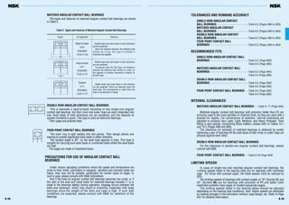 Figure Arrangement Features
B 49B 48
Table 2 Types and Features of Matched Angular Contact Ball Bearings
MATCHED ANGULAR CONTACT BALL BEARINGS
The types and features of matched angular contact ball bearings are shown
in Table 2.
DOUBLE-ROW ANGULAR CONTACT BALL BEARINGS
This is basically a back-to-back mounting of two single-row angular
contact ball bearings, but their inner and outer rings are each integrated into
one. Axial loads in both directions can be sustained, and the capacity to
sustain moments is good. This type is used as fixed-end bearings.
Their cages are pressed steel.
FOUR-POINT CONTACT BALL BEARINGS
The inner ring is split radially into two pieces. Their design allows one
bearing to sustain significant axial loads in either direction.
The contact angle is 35°, so the axial load capacity is high. This type is
suitable for carrying pure axial loads or combined loads where the axial loads
are high.
The cages are made of machined brass.
PRECAUTIONS FOR USE OF ANGULAR CONTACT BALL
BEARINGS
Under severe operating conditions where the speed and temperature are
close to their limits, lubrication is marginal, vibration and moment loads are
heavy, they may not be suitable, particularly for certain types of cages. In
such a case, please consult with NSK beforehand.
And if the load on angular contact ball bearings becomes too small, or if
the ratio of the axial and radial loads for matched bearings exceeds ‘e’ (e is
listed in the bearings tables) during operation, slippage occurs between the
balls and raceways, which may result in smearing. Especially with large
bearings since the weight of the balls and cage is high. If such load
conditions are expected, please consult with NSK for selection of the
bearings.
TOLERANCES AND RUNNING ACCURACY
SINGLE-ROW ANGULAR CONTACT
BALL BEARINGS·············································Table 8.2 (Pages A60 to A63)
MATCHED ANGULAR CONTACT
BALL BEARINGS·············································Table 8.2 (Pages A60 to A63)
DOUBLE-ROW ANGULAR CONTACT
BALL BEARINGS·············································Table 8.2 (Pages A60 to A63)
FOUR-POINT CONTACT BALL
BEARINGS·······················································Table 8.2 (Pages A60 to A63)
RECOMMENDED FITS
SINGLE-ROW ANGULAR CONTACT BALL
BEARINGS·······················································Table 9.2 (Page A84)
Table 9.4 (Page A85)
MATCHED ANGULAR CONTACT BALL
BEARINGS·······················································Table 9.2 (Page A84)
Table 9.4 (Page A85)
DOUBLE-ROW ANGULAR CONTACT BALL
BEARINGS·······················································Table 9.2 (Page A84)
Table 9.4 (Page A85)
FOUR-POINT CONTACT BALL BEARINGS ·····Table 9.2 (Page A84)
Table 9.4 (Page A85)
INTERNAL CLEARANCES
MATCHED ANGULAR CONTACT BALL BEARINGS······Table 9. 17 (Page A94)
Matched angular contact ball bearings with precision better than P5 are
primarily used in the main spindles of machine tools, so they are used with a
preload for rigidity. For convenience of selection, internal clearances are
adjusted to produce Very Light, Light, Medium, and Heavy Preloads. Their
fitting is also special. Concerning these matters, please refer to Tables 10.1
and 10.2 (Pages A98 and A99).
The clearance (or preload) of matched bearings is obtained by axially
tightening a pair of bearings till the side faces of their inner or outer rings are
pressed against each other.
DOUBLE-ROW ANGULAR CONTACT BALL BEARINGS
For the clearance in double-row angular contact ball bearings, please
consult with NSK.
FOUR-POINT CONTACT BALL BEARINGS ·····Table 9.18 (Page A94)
LIMITING SPEEDS
In cases of single-row and matched angular contact ball bearings, the
Limiting speeds listed in the bearing table are for bearings with machined
cage. For those with pressed cages, the listed speeds must be reduced by
20%.
The limiting speeds of bearings with contact angles of 15° (Symbol C) and
25° (Symbol A5) are for bearings with precision of P5 and better (with
machined synthetic-resin cages or molded polyamide cages).
The limiting speeds listed in the bearing tables should be adjusted
depending on the bearing load conditions. Also, higher speeds are attainable
by making changes in the lubrication method, cage design, etc. Refer to Page
A37 for detailed information.
0
0
a
a
Back-to-back
(DB)
(Example)
7208 A DB
Radial loads and axial loads in both directions
can be sustained.
Since the distance between the effective load
centers a0 is big, this type is suitable if
moments are applied.
Face-to-face
(DF)
(Example)
7208 B DF
Radial loads and axial loads in both directions
can be sustained.
Compared with the DB Type, the distance
between the effective load centers is small, so
the capacity to sustain moments is inferior to
the DB Type.
Tandem
(DT)
(Example)
7208 A DT
Radial loads and axial loads in one direction
can be sustained. Since two bearings share the
axial load, this arrangement is used when the
load in one direction is heavy.
 
