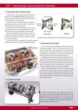 CVT - Transmissão Continualmente Variável
O Sistema CVT - Transmissão Continuamente Variável
(também chamado POWERTOROS UNIT) é composto por ro-
los de tração semi-toroidais que operam entre dois discos:
o disco de entrada e o disco de saída.
Estes discos têm por finalidade permitir a mudança de
velocidade do veículo por meio dos rolos de tração que se
movem para dentro ou para fora do disco.
Quando um lado do rolo de tração move-se para o centro
(lado menor) do disco, a outra extremidade fica em contato
com o lado maior do disco, resultando em desaceleração.
Obtém-se a aceleração do veículo quando o rolo de tra-
ção está em contato com o lado maior do disco de entrada
e a outra extremidade do rolo está em contato com o lado
menor do disco de saída.
Este sistema permite a transmissão com mudanças rápidas na
velocidade, jamais vistas até hoje em dirigibilidade esportiva.
1. Transmissão Sem Escalonamento
2. Acionamento da Tração
disco de entrada
disco de saída
rolo de tração
3. A próxima geração
A próxima geração do CVT semi-toroidal é ainda mais efi-
ciente graças ao Sistema Power-Split da NSK. Este sistema utiliza
engrenagens planetárias combinadas com o CVT, aliados a um
dispositivo de engrenagens planetárias. Esta tecnologia permite
que a maior parte da potência do motor (97%) seja efetivamente
transmitida para as rodas do veículo.
Rolamentos e Produtos Automotivos 11
Se um único dente de engrenagem pudesse ser produzido
infinitamente pequeno... Este é o conceito que está por trás do
acionamento da tração, o novo tipo de mecanismo de transmissão
de força. Assim, no CVT semi-toroidal, este mecanismo permite
a transmissão de alta potência e a mudança de velocidades com
rapidez, suavidade e de forma extremamente silenciosa.
Sob cargas elevadas, o filme lubrificante de 1/1.000 mm de es-
pessura é formado nos pontos de contato entre os discos e os rolos
de tração. Um óleo especial, que se solidifica sob alta pressão nos
pontos de contato, permite a transmissão de força do disco para o
óleo e do óleo para os rolos. O filme lubrificante não se rompe em
nenhuma condição, e deste modo previne escamamentos.
Realizar esta aplicação requer, na prática, altíssima precisão
dos discos e dos rolos de tração, assim como um óleo de tração
com elevado coeficiente de atrito. Aplicando a tecnologia da tribo-
logia avançada obtida no desenvolvimento de rolamentos, a NSK
criou o primeiro sistema de transmissão de tração para aplicação
automotiva do mundo.
Rolo de tração
Disco de
saída
Disco de
entrada
Rolo de tração
Desaceleração Aceleração
NEW HOLAND
Aplicação Modelo Nº Original Rolamento - Part number NSK
Transmissão (Eaton) Trator 3314154 (Nº Eaton) 6207-A-34 B
Transmissão (Eaton) Trator 3314205 (Nº Eaton) 6013UC3 B
Transmissão (Eaton) Trator 3314211 (Nº Eaton) 6306UC3 B
Transmissão (Eaton) Trator 230829 (Nº Eaton) 6008UC3 B
MERCEDES-BENZ (DAIMLER CHRYSLER)
Aplicação Modelo Nº Original Rolamento - Part number NSK
Suporte do eixo cardan (REI)
1318 - 1319 -1418 -
1218 -1518 -1618 - 1519
- 1520 - 1524 - 1525
- 1714 - 1721 - 2318
- 2418 - 1718 - 2219 -
2220 - OF 1318 - OF 1520
- OF 1618 (Todos com
Flange de 8 Furos).
1001 (Nº Rei) 6211U B
Suporte do eixo cardan (REI)
1215 - 1620 - 1720
- 1418 - 1218 - 1518
- 1618 - 2318 - 2418 -
1718 - 1614 - 1418 E - OF
1417 - OF 1620 - OF 1721
MB Sprinter 312D -
Chassi/Van/Furgão
1000 (Nº Rei) 6209U B
Suporte do eixo cardan (REI)
608 D Ano 80 Em Diante
- 708 -709 - 912 - 1113
- 1114 - 1313 - 1314
- 1316 - 1317 - 1513
- 1514 - 1516 - 1517 -
2013 - 2014 - 2017 2213
- 1414 - 1214 - 1614 - OF
1113 - OF 1313 - OF 1315
- 1214 - 1614 - OF 1113 -
OF 1313 - OF 1315 (Todos
Com Flange de 8 Furos)
999 (Nº Rei) 6208U B
Transmissão (Eaton) Caminhões linha leve 3344627 (Nº Eaton) 6001DDU B AS2S
Ventilador L/LK/LP-312 HR30302J
Ventilador (parte traseira)
L/LA/LAK/LB/LK/LS/OF/
OH-1313/ 1314/ 1315/
1316/ 1317
O-355/ 362/ 364
RS/RSD/RST/ST/U/UP-
370/ 371
N-000.625.106.304 6304UC3** B
Virabrequim Motor OM-355 N-000.625.406.205 6205DDU B AS2S
Virabrequim
OM-366/ 352/ M-352
L/LO-608/ 708/ 709/ 710/
712
N-000.625.406.204 6204DDU B AS2S
Volante do motor Motor OM-355/ 355-H 6205DU B AS2S
Volante do motor
Motor OM-314/ 352/
364/ 366
N-000.625.406.204 6204DDU B AS2S
Rolamentos e Produtos Automotivos38
 