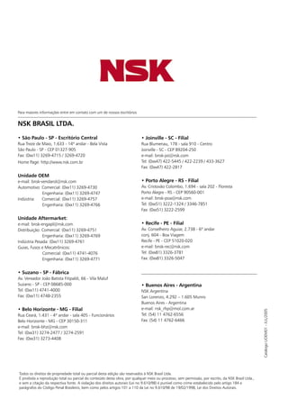 1www.nsk.com.br
NSK BRASIL LTDA.
• São Paulo - SP - Escritório Central
Rua Treze de Maio, 1.633 - 14º andar - Bela Vista
São Paulo - SP - CEP 01327-905
Fax: (0xx11) 3269-4715 / 3269-4720
Home Page: http://www.nsk.com.br
Unidade OEM
e-mail: bnsk-vendarol@nsk.com
Automotivo: Comercial: (0xx11) 3269-4730
Engenharia: (0xx11) 3269-4747
Indústria: Comercial: (0xx11) 3269-4757
Engenharia: (0xx11) 3269-4766
Unidade Aftermarket:
e-mail: bnsk-engapl@nsk.com
Distribuição: Comercial: (0xx11) 3269-4751
Engenharia: (0xx11) 3269-4769
Indústria Pesada: (0xx11) 3269-4761
Guias, Fusos e Mecatrônicos:
Comercial: (0xx11) 4741-4076
Engenharia: (0xx11) 3269-4771
• Suzano - SP - Fábrica
Av. Vereador João Batista Fitipaldi, 66 - Vila Maluf
Suzano - SP - CEP 08685-000
Tel: (0xx11) 4741-4000
Fax: (0xx11) 4748-2355
• Belo Horizonte - MG - Filial
Rua Ceará, 1.431 - 4º andar - sala 405 - Funcionários
Belo Horizonte - MG - CEP 30150-311
e-mail: bnsk-bhz@nsk.com
Tel: (0xx31) 3274-2477 / 3274-2591
Fax: (0xx31) 3273-4408
• Joinville - SC - Filial
Rua Blumenau, 178 - sala 910 - Centro
Joinville - SC - CEP 89204-250
e-mail: bnsk-joi@nsk.com
Tel: (0xx47) 422-5445 / 422-2239 / 433-3627
Fax: (0xx47) 422-2817
• Porto Alegre - RS - Filial
Av. Cristovão Colombo, 1.694 - sala 202 - Floresta
Porto Alegre - RS - CEP 90560-001
e-mail: bnsk-poa@nsk.com
Tel: (0xx51) 3222-1324 / 3346-7851
Fax: (0xx51) 3222-2599
• Recife - PE - Filial
Av. Conselheiro Aguiar, 2.738 - 6º andar
conj. 604 - Boa Viagem
Recife - PE - CEP 51020-020
e-mail: bnsk-rec@nsk.com
Tel: (0xx81) 3326-3781
Fax: (0xx81) 3326-5047
• Buenos Aires - Argentina
NSK Argentina
San Lorenzo, 4.292 – 1.605 Munro
Buenos Aires - Argentina
e-mail: nsk_rhp@mol.com.ar
Tel: (54) 11 4762-6556
Fax: (54) 11 4762-6466
Para maiores informações entre em contato com um de nossos escritórios
CatálogoUOEM01-JUL/2005
Todos os direitos de propriedade total ou parcial desta edição são reservados à NSK Brasil Ltda.
É proibida a reprodução total ou parcial do conteúdo desta obra, por qualquer meio ou processo, sem permissão, por escrito, da NSK Brasil Ltda.,
e sem a citação da respectiva fonte. A violação dos direitos autorais (Lei no 9.610/98) é punível como crime estabelecido pelo artigo 184 e
parágrafos do Código Penal Brasileiro, bem como pelos artigos 101 a 110 da Lei no 9.610/98 de 19/02/1998, Lei dos Direitos Autorais.
Automóveis
Autopeças
Caminhões e Tratores
Motocicletas
 