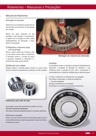 Rolamentos - Manuseios e Precauções
Manuseio de Rolamentos
Precauções no manuseio
Rolamentos são considerados componentes de
alta precisão e por isso devem ser manuseados
com cuidado.
Mesmo que sejam rolamentos de alta
qualidade, a vida esperada e sua performan-
ce podem não ser atingidas se forem usados
inadequadamente. As precauções a seguir
devem ser observadas:
(1) Mantenha o rolamento limpo
e em local limpo
Poeira e sujeira, mesmo que invisíveis a olho
nu, têm efeitos nocivos sobre os rolamentos.
É necessário prevenir a entrada de poeira
e impurezas, mantendo os rolamentos e o
ambiente tão limpos quanto possível.
(2) Manuseie com cuidado
Choques durante o manuseio podem arranhar ou causar outros
danos ao rolamento, possivelmente resultando em falha. Impactos
fortes podem causar falso brinelamento, quebras ou trincas.
(3) Use ferramental adequado
Use sempre ferramental adequado quando for manusear rolamentos.
(4) Previna a corrosão
Desde o suor das mãos até diversos contaminantes podem causar a
corrosão.Mantenhasuasmãoslimpasquandomanusearrolamentos.
Se possível, use luvas.
Rolamentos e Produtos Automotivos 07
Instalação
É aconselhável estudar a instalação do rolamento detalhadamente,
observando a qualidade da aplicação do rolamento e suas
influências sobre a precisão de giro, vida e performance. É
recomendável que o método de instalação siga os seguintes passos:
(1) limpe o rolamento e os componentes a ele agregados
(2) verifique as dimensões e o estado de acabamento
das partes agregadas
(3) siga os procedimentos de instalação
(4) verifique se o rolamento está montado corretamente
Rolamentos para cubo de roda
Montagem do rolamento do alternador
VOLVO
Aplicação Modelo Nº Original Rolamento - Part number NSK
Rodoar (VDO) Todos os modelos 777.121.818 (Nº VDO) 6201DDU B AS2S
Suporte do eixo cardan (REI) Ônibus B 58E e B 10M 997 (Nº Rei) 6207U B
Suporte do eixo cardan (REI) Volvo VM 23 2784 (Nº Rei) 6210U B
Suporte do eixo cardan (REI)
Volvo - Ônibus Volvo B
58E - Rodoviário/Urbano
Ônibus Volvo B 10M
- Urbano
1000 (Nº Rei) 6209U B
VOLKSWAGEN
Aplicação Modelo Nº Original Rolamento - Part number NSK
Suporte de eixo cardan (REI)
16.300 - 17.300 -24.220
- 24.250 - 26.300
2784 (Nº Rei) 6210U B
Suporte de eixo cardan (REI)
12.140H - 12.140T
- 12.170BT - 14.150
- 14.170BT - 14.200 -
14.210 - 14.220 - 16.170
- 16.170BT - 16.200 -
16.210 - 16.220 - 16.300
- 22.210H - 22.140
- 22.160
1000 (Nº Rei) 6209U B
Suporte de eixo cardan (REI)
6.80 - 6.90 - 7.100 - 7.110
- 8.100 - 8.120 - 8.140
- 8.150 - 9.140 - 9.150
Ônibus - 8.140 - 9.140 -
11.130 - 11.140 - 11.160
- 12.140 - 12.170 BT
- 13.130 -14.140 -14.150
999 (Nº Rei) 6208U B
Suporte do ventilador
12170, 14150, 14170,
15170, 16170, 12180,
14200, 15180, 16180,
16200, 17210, 14220,
16220, 17220, 24220,
26220, 16300, 17220,
17300, 18310, 24250,
26300, 35300, 40300,
35300H
3910739 (Nº Cummins) BD35-12AT12DDU8-01 ENSS
Volante do motor
12170, 14150, 14170,
15170, 16170, 12180,
14200, 15180, 16180,
16200, 17210, 14220,
16220, 17220, 24220,
26220, 16300, 17220,
17300, 18310, 24250,
26300, 35300, 40300,
35300H
2Z0.105.313 6206DDU2C4** B ENSS
Rolamentos e Produtos Automotivos42
 
