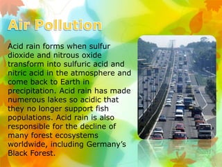Acid rain forms when sulfur
dioxide and nitrous oxide
transform into sulfuric acid and
nitric acid in the atmosphere and
come back to Earth in
precipitation. Acid rain has made
numerous lakes so acidic that
they no longer support fish
populations. Acid rain is also
responsible for the decline of
many forest ecosystems
worldwide, including Germany’s
Black Forest.
 