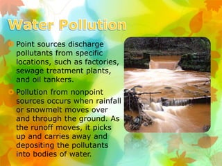  Point sources discharge
pollutants from specific
locations, such as factories,
sewage treatment plants,
and oil tankers.
 Pollution from nonpoint
sources occurs when rainfall
or snowmelt moves over
and through the ground. As
the runoff moves, it picks
up and carries away and
depositing the pollutants
into bodies of water.
 