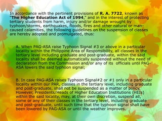 In accordance with the pertinent provisions of R. A. 7722, known as
“The Higher Education Act of 1994,” and in the interest of protecting
tertiary students from harm, injury and/or damage wrought by
typhoon/storms, earthquakes, floods, fires and other natural or man-
caused calamities, the following guidelines on the suspension of classes
are hereby adopted and promulgated, thus:
• A. When PAG-ASA raise Typhoon Signal #3 or above in a particular
locality within the Philippine Area of Responsibility, all classes in the
tertiary level including graduate and post-graduate, within the said
locality shall be deemed automatically suspended without the need of
declaration from the Commission and/or any of its officials until PAG-
ASA lowers the said typhoon signal;
• B. In case PAG-ASA raises Typhoon Signal#2 or #1 only in a particular
locality within our PAR, classes in the tertiary level, including graduate
and post-graduate, shall not be suspended as a matter of policy.
However, Presidents/Heads of Higher Education Institutions (HEIs)
within the said locality, may, at their own discretion, suspend all,
some or any of their classes in the tertiary level, including graduate
and post-graduate, until such time that the typhoon signal shall have
been lowered by PAG-ASA or until the weather improves.
 