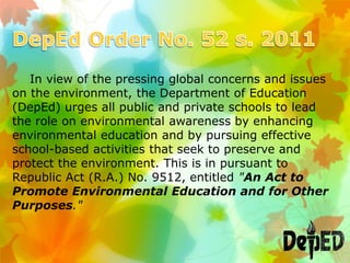 In view of the pressing global concerns and issues
on the environment, the Department of Education
(DepEd) urges all public and private schools to lead
the role on environmental awareness by enhancing
environmental education and by pursuing effective
school-based activities that seek to preserve and
protect the environment. This is in pursuant to
Republic Act (R.A.) No. 9512, entitled "An Act to
Promote Environmental Education and for Other
Purposes."
 