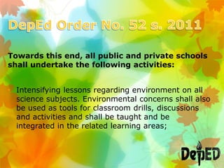 Towards this end, all public and private schools
shall undertake the following activities:
• Intensifying lessons regarding environment on all
science subjects. Environmental concerns shall also
be used as tools for classroom drills, discussions
and activities and shall be taught and be
integrated in the related learning areas;
 