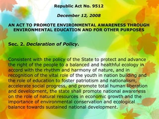 Republic Act No. 9512
December 12, 2008
AN ACT TO PROMOTE ENVIRONMENTAL AWARENESS THROUGH
ENVIRONMENTAL EDUCATION AND FOR OTHER PURPOSES
Sec. 2. Declaration of Policy.
Consistent with the policy of the State to protect and advance
the right of the people to a balanced and healthful ecology in
accord with the rhythm and harmony of nature, and in
recognition of the vital role of the youth in nation building and
the role of education to foster patriotism and nationalism,
accelerate social progress, and promote total human liberation
and development, the state shall promote national awareness
on the role of natural resources in economic growth and the
importance of environmental conservation and ecological
balance towards sustained national development.
 