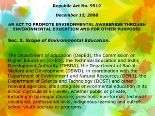 Republic Act No. 9512
December 12, 2008
AN ACT TO PROMOTE ENVIRONMENTAL AWARENESS THROUGH
ENVIRONMENTAL EDUCATION AND FOR OTHER PURPOSES
Sec. 3. Scope of Environmental Education.
The Department of Education (DepEd), the Commission on
Higher Education (CHED), the Technical Education and Skills
Development Authority (TESDA), the Department of Social
Welfare and Development (DSWD), in coordination with the
Department of Environment and Natural Resources (DENR), the
Department of Science and Technology (DOST) and other
relevant agencies, shall integrate environmental education in its
school curricula at all levels, whether public or private,
including in barangay daycare, preschool, non-formal, technical
vocational, professional level, indigenous learning and out-of-
school youth courses or programs.
 