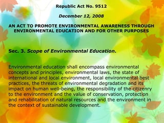 Republic Act No. 9512
December 12, 2008
AN ACT TO PROMOTE ENVIRONMENTAL AWARENESS THROUGH
ENVIRONMENTAL EDUCATION AND FOR OTHER PURPOSES
Sec. 3. Scope of Environmental Education.
Environmental education shall encompass environmental
concepts and principles, environmental laws, the state of
international and local environment, local environmental best
practices, the threats of environmental degradation and its
impact on human well-being, the responsibility of the citizenry
to the environment and the value of conservation, protection
and rehabilitation of natural resources and the environment in
the context of sustainable development.
 