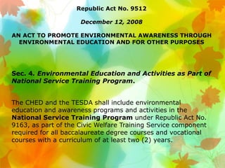 Republic Act No. 9512
December 12, 2008
AN ACT TO PROMOTE ENVIRONMENTAL AWARENESS THROUGH
ENVIRONMENTAL EDUCATION AND FOR OTHER PURPOSES
Sec. 4. Environmental Education and Activities as Part of
National Service Training Program.
The CHED and the TESDA shall include environmental
education and awareness programs and activities in the
National Service Training Program under Republic Act No.
9163, as part of the Civic Welfare Training Service component
required for all baccalaureate degree courses and vocational
courses with a curriculum of at least two (2) years.
 