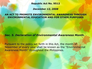 Republic Act No. 9512
December 12, 2008
AN ACT TO PROMOTE ENVIRONMENTAL AWARENESS THROUGH
ENVIRONMENTAL EDUCATION AND FOR OTHER PURPOSES
Sec. 5. Declaration of Environmental Awareness Month.
Pursuant to the policy set forth in this Act, the month of
November of every year shall be known as the "Environmental
Awareness Month" throughout the Philippines.
 