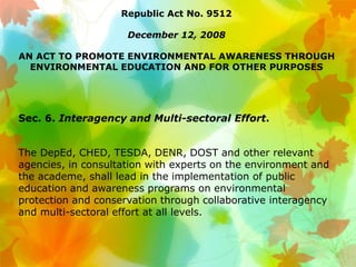 Republic Act No. 9512
December 12, 2008
AN ACT TO PROMOTE ENVIRONMENTAL AWARENESS THROUGH
ENVIRONMENTAL EDUCATION AND FOR OTHER PURPOSES
Sec. 6. Interagency and Multi-sectoral Effort.
The DepEd, CHED, TESDA, DENR, DOST and other relevant
agencies, in consultation with experts on the environment and
the academe, shall lead in the implementation of public
education and awareness programs on environmental
protection and conservation through collaborative interagency
and multi-sectoral effort at all levels.
 