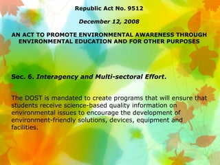 Republic Act No. 9512
December 12, 2008
AN ACT TO PROMOTE ENVIRONMENTAL AWARENESS THROUGH
ENVIRONMENTAL EDUCATION AND FOR OTHER PURPOSES
Sec. 6. Interagency and Multi-sectoral Effort.
The DOST is mandated to create programs that will ensure that
students receive science-based quality information on
environmental issues to encourage the development of
environment-friendly solutions, devices, equipment and
facilities.
 