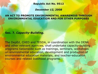 Republic Act No. 9512
December 12, 2008
AN ACT TO PROMOTE ENVIRONMENTAL AWARENESS THROUGH
ENVIRONMENTAL EDUCATION AND FOR OTHER PURPOSES
Sec. 7. Capacity-Building.
The DepEd, CHED and TESDA, in coordination with the DENR
and other relevant agencies, shall undertake capacity-building
programs nationwide such as trainings, seminars, workshops
on environmental education, development and production of
environmental education materials, and teacher-education
courses and related livelihood programs.
 