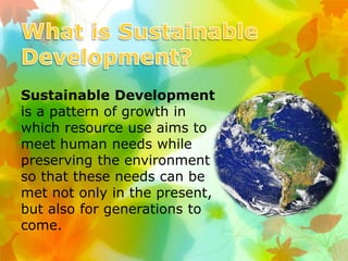 Sustainable Development
is a pattern of growth in
which resource use aims to
meet human needs while
preserving the environment
so that these needs can be
met not only in the present,
but also for generations to
come.
 