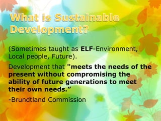 (Sometimes taught as ELF-Environment,
Local people, Future).
Development that "meets the needs of the
present without compromising the
ability of future generations to meet
their own needs.”
-Brundtland Commission
 