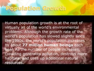 Human population growth is at the root of
virtually all of the world’s environmental
problems. Although the growth rate of the
world’s population has slowed slightly since
the 1990s, the world’s population increases
by about 77 million human beings each
year. As the number of people increases,
crowding generates pollution, destroys more
habitats, and uses up additional natural
resources.
 