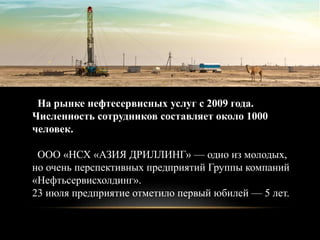 На рынке нефтесервисных услуг с 2009 года.
Численность сотрудников составляет около 1000
человек.
ООО «НСХ «АЗИЯ ДРИЛЛИНГ» — одно из молодых,
но очень перспективных предприятий Группы компаний
«Нефтьсервисхолдинг».
23 июля предприятие отметило первый юбилей — 5 лет.
 