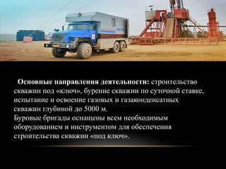 Основные направления деятельности: строительство
скважин под «ключ», бурение скважин по суточной ставке,
испытание и освоение газовых и газаконденсатных
скважин глубиной до 5000 м.
Буровые бригады оснащены всем необходимым
оборудованием и инструментом для обеспечения
строительства скважин «под ключ».
 