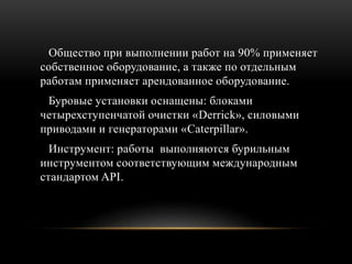 Общество при выполнении работ на 90% применяет
собственное оборудование, а также по отдельным
работам применяет арендованное оборудование.
Буровые установки оснащены: блоками
четырехступенчатой очистки «Derrick», силовыми
приводами и генераторами «Caterpillar».
Инструмент: работы выполняются бурильным
инструментом соответствующим международным
стандартом API.
 