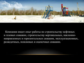 Компания имеет опыт работы по строительству нефтяных
и газовых скважин, строительству вертикальных, наклонно-
направленных и горизонтальных скважин, эксплуатационных,
разведочных, поисковых и оценочных скважин.
 
