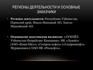 РЕГИОНЫ ДЕЯТЕЛЬНОСТИ И ОСНОВНЫЕ
ЗАКАЗЧИКИ
• Регионы деятельности: Республике Узбекистан,
Пермский край, Ямало-Ненецкий АО, Ханты-
Мансийский АО.
• Основными заказчиками являются: «ЛУКОЙЛ
Узбекистан Оперейтинг Компании», НК «Лукойл»
(ЗАО «Кама-Ойл»), «Газпром нефть» («Газпромнефть-
Муравленко»); ОАО НК «Роснефть».
 