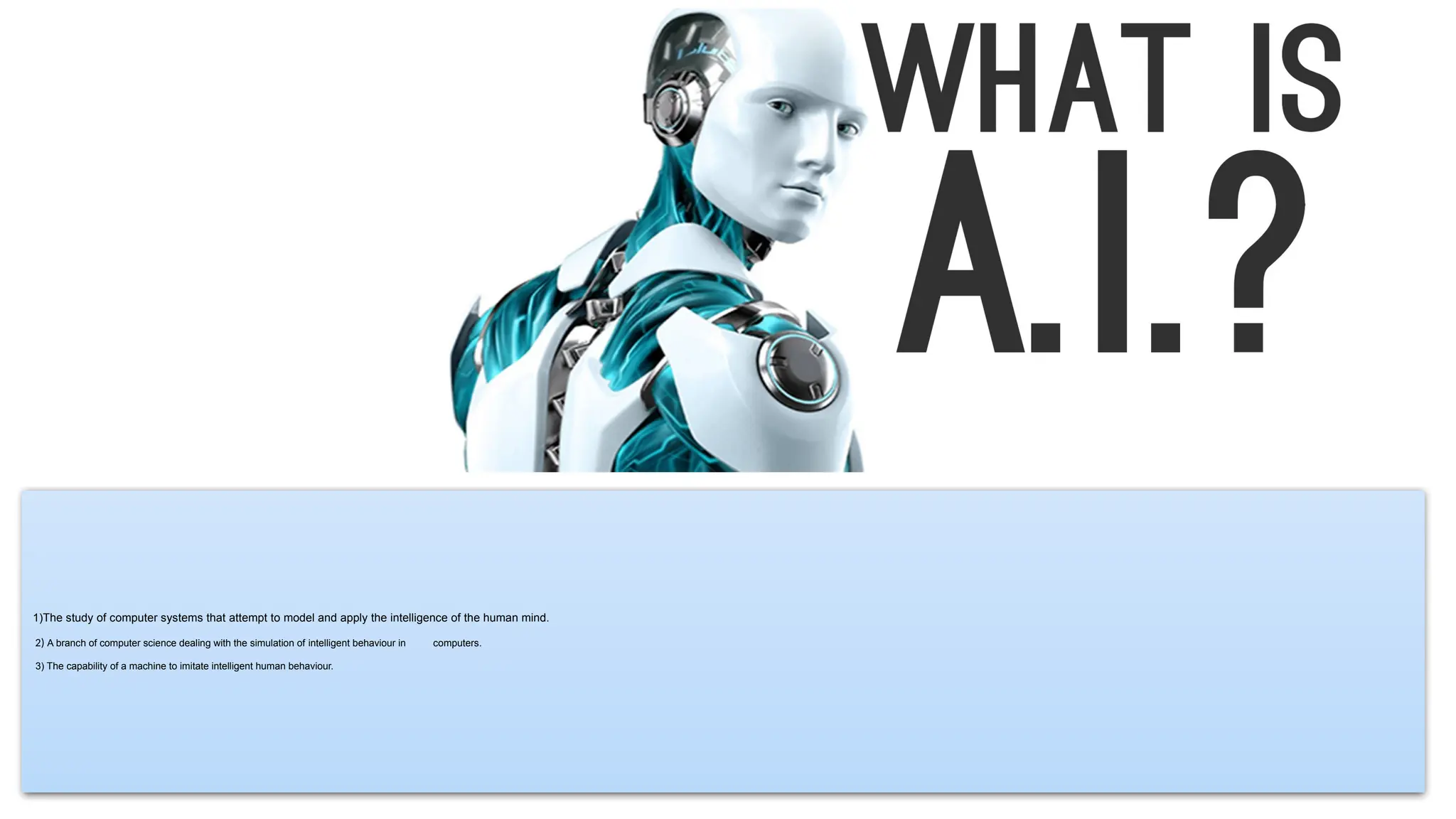 1)The study of computer systems that attempt to model and apply the intelligence of the human mind.
2) A branch of computer science dealing with the simulation of intelligent behaviour in computers.
3) The capability of a machine to imitate intelligent human behaviour.
 