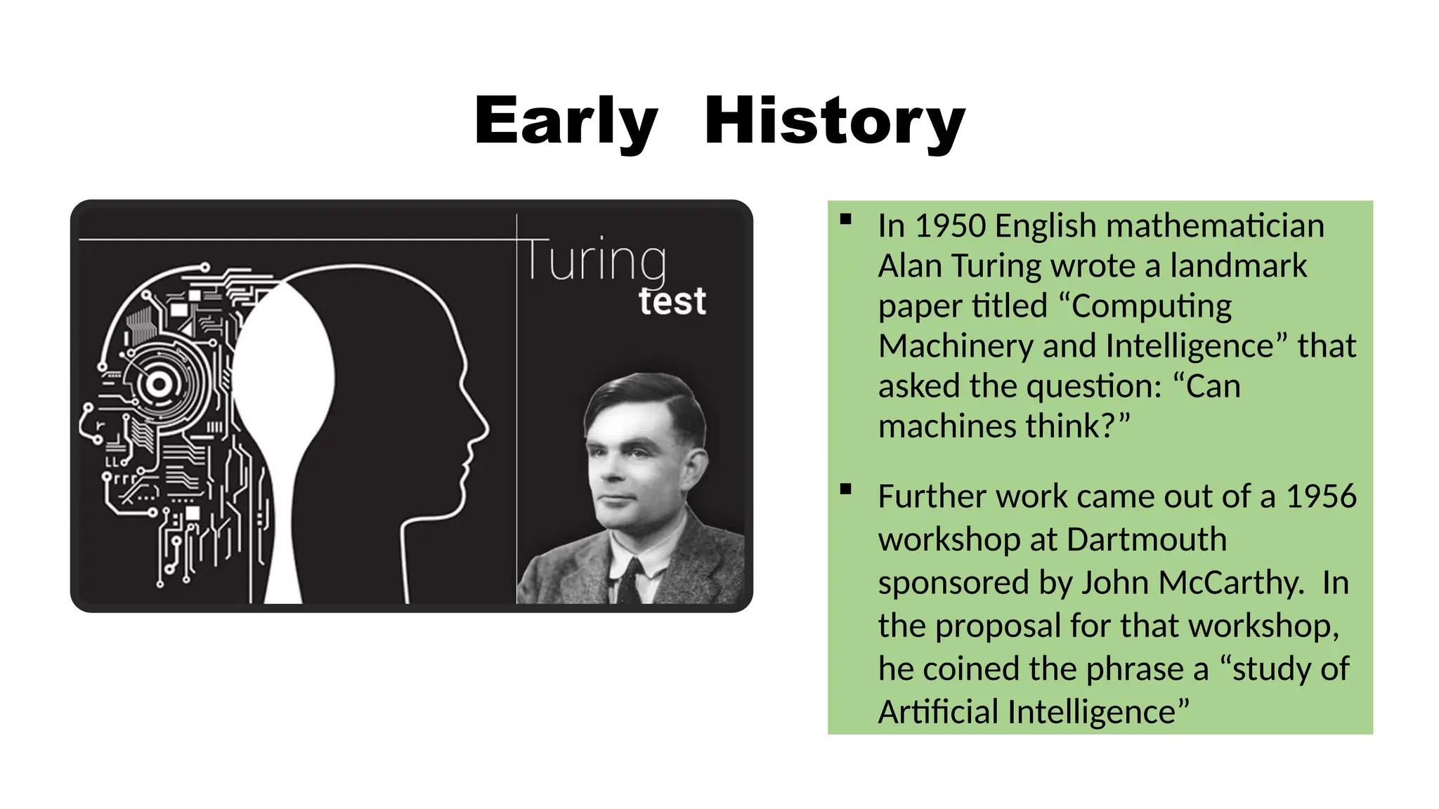 Early History
 In 1950 English mathematician
Alan Turing wrote a landmark
paper titled “Computing
Machinery and Intelligence” that
asked the question: “Can
machines think?”
 Further work came out of a 1956
workshop at Dartmouth
sponsored by John McCarthy. In
the proposal for that workshop,
he coined the phrase a “study of
Artificial Intelligence”
 