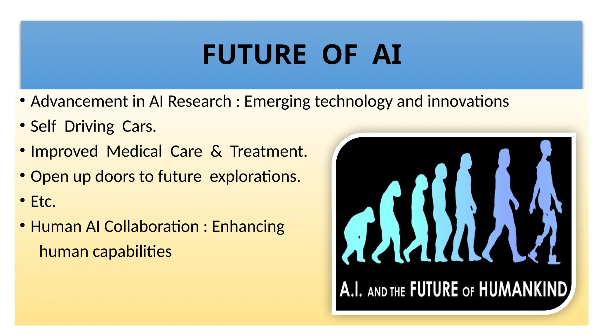 FUTURE OF AI
• Advancement in AI Research : Emerging technology and innovations
• Self Driving Cars.
• Improved Medical Care & Treatment.
• Open up doors to future explorations.
• Etc.
• Human AI Collaboration : Enhancing
human capabilities
 