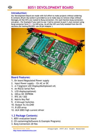 NSK
                          8051 DEVOLOPMENT BOARD
      Introduction:
      Our Devolopment Board are made with full effort to make projects without soldering
      & contacts.40 pin Zip socket is provided so as to make easy to remove chips without
      Damages.All the I/O’s are routed to Burg connectors .For each Section burg connecters
      are given , For Example If you want to use 1 led to connect to port 1,Just connect using
      Burg connector form P1.1 to LED array ,So all the I/O’s are fully isolated from the I/O
      sections (for testing 89c2051 use 20 pin Adapter )




      Board Features:
      1. On board Regaulated Power supply
      2. Input Power supply - 12v AC or DC
      3. A 7-Segment LED Display(Multiplexed x4)
      4. An RS232 Serial Port
      5. LCD display(optional)
      6. 24Cxx I2C EEPROM
      7. RTC DS 1302
      8. Matrix Key Pad
      9. 4 Intruupt Switches
      10. Output 5v,12v,GND
      11. 8 LED array
      12. ULN 2003 high current driver

      1.2 Package Contents:
      1. 8051 evaluation board
      2. CD containing(Softwares & Example Programs)
      3. Burg Connectors 20 Nos

        Nsk Electronics , India                   ©Copyright    2007,All    Right   Reserved
        http://www.nskelectronics.com
 