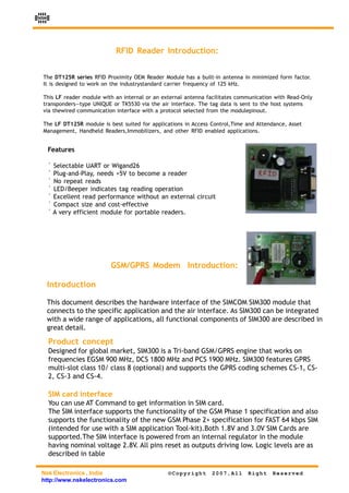 NSK




                            RFID Reader Introduction:


 The DT125R series RFID Proximity OEM Reader Module has a built-in antenna in minimized form factor.
 It is designed to work on the industrystandard carrier frequency of 125 kHz.

 This LF reader module with an internal or an external antenna facilitates communication with Read-Only
 transponders—type UNIQUE or TK5530 via the air interface. The tag data is sent to the host systems
 via thewired communication interface with a protocol selected from the modulepinout.

 The LF DT125R module is best suited for applications in Access Control,Time and Attendance, Asset
 Management, Handheld Readers,Immobilizers, and other RFID enabled applications.


      Features

      ! Selectable UART or Wigand26
      ! Plug-and-Play, needs +5V to become a reader
      ! No repeat reads
      ! LED/Beeper indicates tag reading operation
      ! Excellent read performance without an external circuit
      ! Compact size and cost-effective
      ! A very efficient module for portable readers.




                           GSM/GPRS Modem Introduction:

      Introduction

      This document describes the hardware interface of the SIMCOM SIM300 module that
      connects to the specific application and the air interface. As SIM300 can be integrated
      with a wide range of applications, all functional components of SIM300 are described in
      great detail.

      Product concept
      Designed for global market, SIM300 is a Tri-band GSM/GPRS engine that works on
      frequencies EGSM 900 MHz, DCS 1800 MHz and PCS 1900 MHz. SIM300 features GPRS
      multi-slot class 10/ class 8 (optional) and supports the GPRS coding schemes CS-1, CS-
      2, CS-3 and CS-4.

      SIM card interface
      You can use AT Command to get information in SIM card.
      The SIM interface supports the functionality of the GSM Phase 1 specification and also
      supports the functionality of the new GSM Phase 2+ specification for FAST 64 kbps SIM
      (intended for use with a SIM application Tool-kit).Both 1.8V and 3.0V SIM Cards are
      supported.The SIM interface is powered from an internal regulator in the module
      having nominal voltage 2.8V. All pins reset as outputs driving low. Logic levels are as
      described in table

 Nsk Electronics , India                        ©Copyright      2007,All      Right    Reserved
 http://www.nskelectronics.com
 