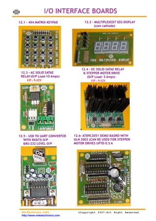 NSK                    I/O INTERFACE BOARDS
      12.1 - 4X4 MATRIX KEYPAD               12.2 - MULTIPLEXED7 SEG DISPLAY
                                                    (com cathode)




                                           12.4 - DC SOLID SATAE RELAY
       12.3 - AC SOLID SATAE                & STEPPER MOTER DRIVE
       RELAY (O/P Load-10 Amps)               (O/P Load- 5 Amps)
           I/P - 5-12V                            I/P - 5-12V




      12.5 - USB TO UART CONVERTER     12.6- AT89C2051 DEMO BAORD WITH
         WITH RX&TX O/P                ULN 2003 (CAN BE USED FOR STEPPER
         &RS-232 LEVEL O/P             MOTOR DRIVES UPTO 0.5 A




       Nsk Electronics , India           ©Copyright   2007,All   Right   Reserved
       http://www.nskelectronics.com
 