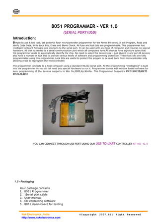NSK




                                   8051 PROGRAMMER - VER 1.0
                                               (SERIAL PORT/USB)
Introduction:
Simple to use & low cost, yet powerful flash microcontroller programmer for the Atmel 89 series. It will Program, Read and
Verify Code Data, Write Lock Bits, Erase and Blank Check. All fuse and lock bits are programmable. This programmer has
intelligent onboard firmware and connects to the serial port. It can be used with any type of computer and requires no special
hardware. All that is needed is a serial communication port which all computers have.All devices have signature bytes that
the programmer reads to automatically identify the chip. No need to select the device type – just plug it in and go! All devices
also have a number of lock bits to provide various levels of software and programming protection. These lock bits are fully
programmable using this programmer. Lock bits are useful to protect the progam to be read back from microcontroller only
allowing erase to reprogram the microcontroller.

The programmer connects to a host computer using a standard RS232 serial port. All the programming “intelligence” is built
into the programmer so you do not need any special hardware to run it. Programmer comes with window based software for
easy programming of the devices supports in Win 9x,2000,Xp,WinMe. This Programmer Supportrs 89C51,89C52,89C55
89S51,52,8252




                  YOU CAN CONNECT THROUGH USB PORT USING OUR USB TO UART CONTROLLER KIT NO -12.5




 1.3 - Packaging

       Your package contains
       1. 8051 Programmer
       2. Serial port cable
       3. User manual
       4. CD containing software
       5. 8051 demo board for testing


        Nsk Electronics , India                               ©Copyright        2007,All        Right     Reserved
        http://www.nskelectronics.com
 