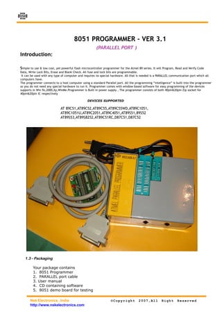 NSK




                                       8051 PROGRAMMER - VER 3.1
                                                       (PARALLEL PORT )
Introduction:

Simple to use & low cost, yet powerful flash microcontroller programmer for the Atmel 89 series. It will Program, Read and Verify Code
Data, Write Lock Bits, Erase and Blank Check. All fuse and lock bits are programmable.
 It can be used with any type of computer and requires no special hardware. All that is needed is a PARALLEL communication port which all
computers have.
The programmer connects to a host computer using a standard Parallel port. All the programming “intelligence” is built into the programmer
so you do not need any special hardware to run it. Programmer comes with window based software for easy programming of the devices
supports in Win 9x,2000,Xp,WinMe.Programmer is Built in power supply , The programmer consists of both 40pin&20pin Zip socket for
40pin&20pin IC respectively

                                                 DEVICES SUPPORTED

                             AT 89C51,AT89C52,AT89C55,AT89C55WD,AT89C1051,
                             AT89C1051U,AT89C2051,AT89C4051,AT89S51,89S52
                             AT89S53,AT89S8252,AT89C51RC,D87C51,D87C52
i1




     1.3 - Packaging

         Your package contains
         1. 8051 Programmer
         2. PARALLEL port cable
         3. User manual
         4. CD containing software
         5. 8051 demo board for testing

       Nsk Electronics , India                                    ©Copyright          2007,All         Right      Reserved
       http://www.nskelectronics.com
 