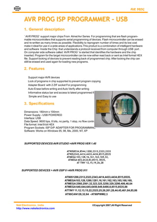 NSK
                                                                                                      AVR PROG


       AVR PROG ISP PROGRAMMER - USB
       1. General description
       ‘ AVR PROG’ support major chips From Atmel Avr Series For programming that are flash program-
       mable microcontrollers that supports serial programming of devices. Flash microcontroller can be erased
       and re-written as many times as possible. Flexibility to reprogram number of times and its low cost
       make it ideal for use in a wide areas of applications.This product is a combination of intelligent hardware
       and software Inside the Chip that understands a protocol received from computer through USB port .
       On computer side software called ‘AVR PROG ’ is started that identifies the hardware and the chip
       inserted. Program for the target microcontroller can be now either read back or sent as Intel format HEX
       file. Support locking of devices to prevent reading back of programmed chip. After locking the chip can
       still be erased and used again for loading new programs.

       2. Features

          Support major AVR devices
          Lock of programs in chip supported to prevent program copying
          Adapter Board with 2 ZIF socket For programming
          Auto Erase before writing and Auto Verify after writing
          Informative status bar and access to latest programmed file
           Simple and Easy to use

       3. Specifications

       Dimensions: 180mm x 100mm
       Power Supply - USB POWERED
       Interface: USB
       Data Speed: 9600 bps, 8 bits, no parity, 1 stop, no flow control
       File format: Intel 8-bit HEX
       Program Sockets: ISP O/P ADAPTER FOR PROGRAMMING
       Software: Works on Windows 95, 98, Me, 2000, NT, XP



       SUPPORTED DEVICES AVR STUDIO >AVR PROG VER 1.40

                                             AT90S8534,8544,1200,2313,2323,2333
                                             AT90S2343,4414,4433,4434,8515,8535
                                             ATMEGA 103,128,16,161,163,169,32,
                                              ATMEGA 603,64,8,83,8515, 8535,
                                                    AT TINY 12,15,19,26,28


      SUPPORTED DEVICES > AVR OSP II >AVR PROG 911

                                           AT90S1200,2313,2323,2343,4414,4433,4434,8515,8535,
                                           ATMEGA103,128,1280,1281,16,161,162,163,165,168,169,
                                           ATMEGA 2560,2561,32,323,325,3250,329,3290,406,48,64
                                           ATMEGA 640,644,645,6450,649,6490,8,8515,8535,88
                                           ATTINY 11,12,13,15,22,2323,25,26,261,28,44,45,461,84,85,86
                                           AT90CAN128,32,64 - AT90PWM2,3



Nsk Electronics , India                                             ©Copyright 2007,All Right Reserved
http://www.nskelectronics.com
 